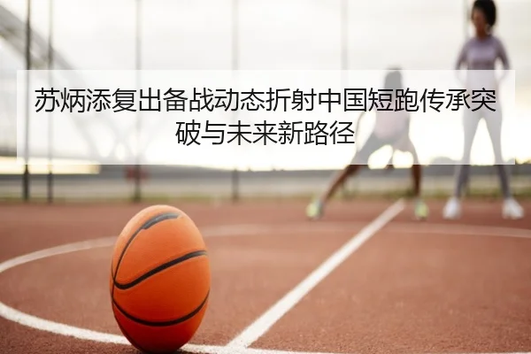苏炳添复出备战动态折射中国短跑传承突破与未来新路径